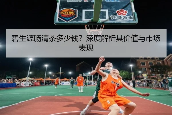 碧生源肠清茶多少钱？深度解析其价值与市场表现