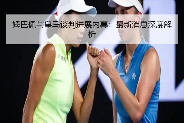 姆巴佩与皇马谈判进展内幕：最新消息深度解析