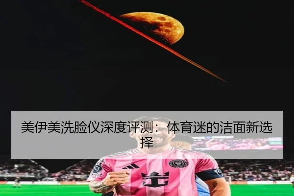 美伊美洗脸仪深度评测：体育迷的洁面新选择